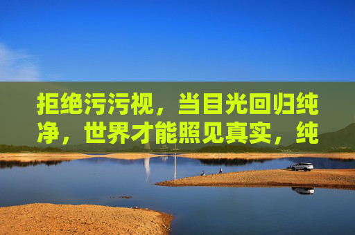 拒绝污污视,当目光回归纯净,世界才能照见真实,纯净目光照见真实世界 拒绝污污视,当目光回归纯净,世界才能照见真实,纯净目光照见真实世界