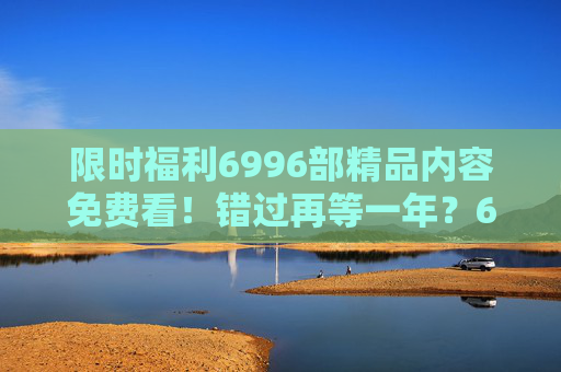 限时福利6996部精品内容免费看!错过再等一年?6996部精品限时免费看!错过再等一年? 限时福利6996部精品内容免费看!错过再等一年?6996部精品限时免费看!错过再等一年?