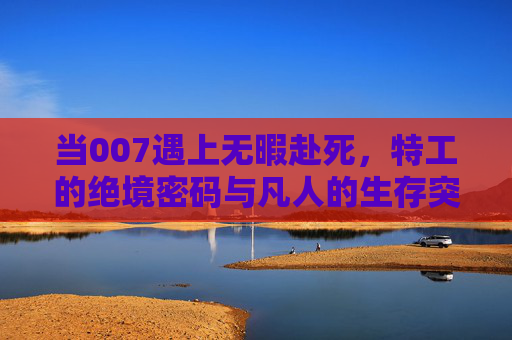 当007遇上无暇赴死,特工的绝境密码与凡人的生存突围 当007遇上无暇赴死,特工的绝境密码与凡人的生存突围