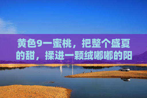 黄色9一蜜桃,把整个盛夏的甜,揉进一颗绒嘟嘟的阳光里,绒嘟嘟蜜桃,揉进盛夏的甜 黄色9一蜜桃,把整个盛夏的甜,揉进一颗绒嘟嘟的阳光里,绒嘟嘟蜜桃,揉进盛夏的甜