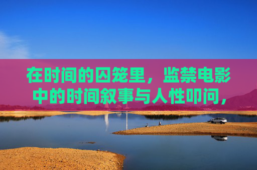 在时间的囚笼里,监禁电影中的时间叙事与人性叩问,时间的囚笼,电影时间叙事与人性叩问 在时间的囚笼里,监禁电影中的时间叙事与人性叩问,时间的囚笼,电影时间叙事与人性叩问