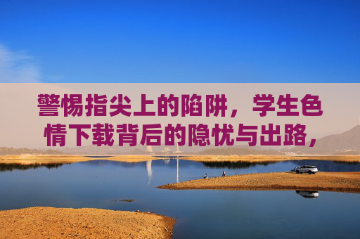 警惕指尖上的陷阱,学生色情下载背后的隐忧与出路,学生色情下载,指尖陷阱的隐忧与出路 警惕指尖上的陷阱,学生色情下载背后的隐忧与出路,学生色情下载,指尖陷阱的隐忧与出路