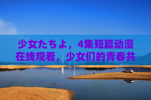 少女たちよ，4集短篇动漫在线观看，少女们的青春共鸣之旅