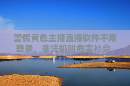 警惕黄色主播直播软件不用登录,非法陷阱危害社会,坚决抵制远离 警惕黄色主播直播软件不用登录,非法陷阱危害社会,坚决抵制远离