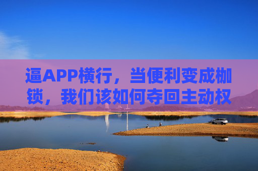 逼APP横行,当便利变成枷锁,我们该如何夺回主动权?APP横行,便利成枷锁,夺回主动权! 逼APP横行,当便利变成枷锁,我们该如何夺回主动权?APP横行,便利成枷锁,夺回主动权!