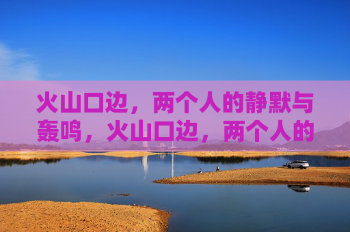 火山口边,两个人的静默与轰鸣,火山口边,两个人的静默与轰鸣 火山口边,两个人的静默与轰鸣,火山口边,两个人的静默与轰鸣