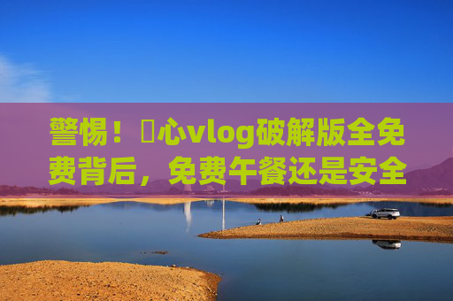 警惕！榶心vlog破解版全免费背后，免费午餐还是安全陷阱？榶心vlog破解版全免费背后，安全陷阱还是免费午餐？