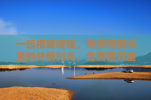 一起相嗟嗟嗟,免费观视频里的共情时光,免费视频里的共情时光 一起相嗟嗟嗟,免费观视频里的共情时光,免费视频里的共情时光
