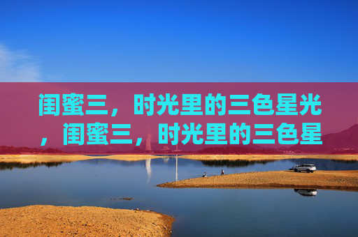 闺蜜三,时光里的三色星光,闺蜜三,时光里的三色星光 闺蜜三,时光里的三色星光,闺蜜三,时光里的三色星光
