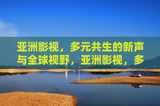 亚洲影视,多元共生的新声与全球视野,亚洲影视,多元共生与全球视野的新声 亚洲影视,多元共生的新声与全球视野,亚洲影视,多元共生与全球视野的新声