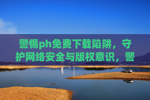 警惕ph免费下载陷阱,守护网络安全与版权意识,警惕免费下载陷阱,守护网络安全与版权 警惕ph免费下载陷阱,守护网络安全与版权意识,警惕免费下载陷阱,守护网络安全与版权