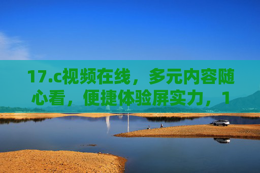 17.c视频在线,多元内容随心看,便捷体验屏实力,17.c视频在线,多元内容随心看,便捷屏实力体验 17.c视频在线,多元内容随心看,便捷体验屏实力,17.c视频在线,多元内容随心看,便捷屏实力体验