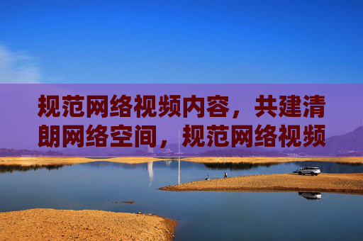 规范网络视频内容,共建清朗网络空间,规范网络视频内容,共建清朗网络空间 规范网络视频内容,共建清朗网络空间,规范网络视频内容,共建清朗网络空间