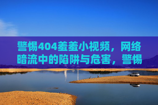 警惕404羞羞小视频,网络暗流中的陷阱与危害,警惕404羞羞小视频,网络暗流陷阱与危害 警惕404羞羞小视频,网络暗流中的陷阱与危害,警惕404羞羞小视频,网络暗流陷阱与危害