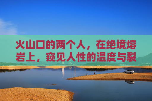 火山口的两个人,在绝境熔岩上,窥见人性的温度与裂缝,绝境熔岩,火山口窥见的人性温度与裂缝 火山口的两个人,在绝境熔岩上,窥见人性的温度与裂缝,绝境熔岩,火山口窥见的人性温度与裂缝