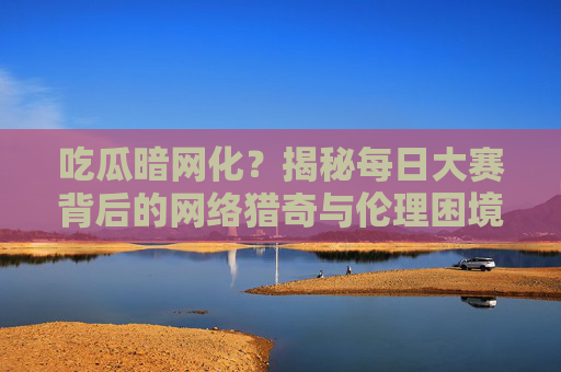 吃瓜暗网化?揭秘每日大赛背后的网络猎奇与伦理困境 吃瓜暗网化?揭秘每日大赛背后的网络猎奇与伦理困境
