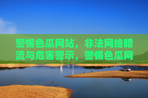 警惕色瓜网站,非法网络暗流与危害警示,警惕色瓜网站,非法网络暗流与危害警示 警惕色瓜网站,非法网络暗流与危害警示,警惕色瓜网站,非法网络暗流与危害警示