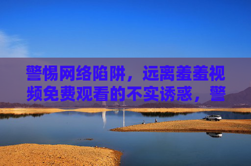 警惕网络陷阱,远离羞羞视频免费观看的不实诱惑,警惕免费观看网络陷阱,远离不良视频诱惑 警惕网络陷阱,远离羞羞视频免费观看的不实诱惑,警惕免费观看网络陷阱,远离不良视频诱惑
