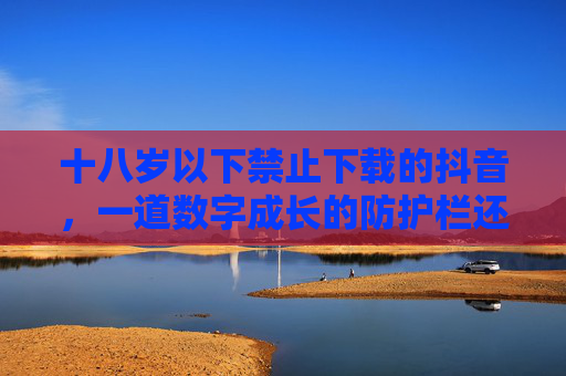 十八岁以下禁止下载的抖音，一道数字成长的防护栏还是紧箍咒？十八岁以下禁下载抖音，防护栏还是紧箍咒？