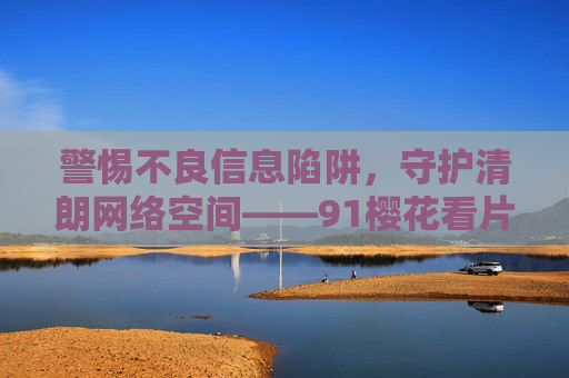 警惕不良信息陷阱,守护清朗网络空间——91樱花看片背后的警示,警惕不良信息陷阱,守护清朗网络空间 警惕不良信息陷阱,守护清朗网络空间——91樱花看片背后的警示,警惕不良信息陷阱,守护清朗网络空间