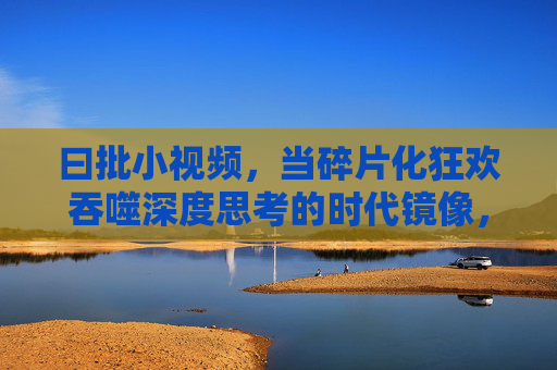 曰批小视频，当碎片化狂欢吞噬深度思考的时代镜像，碎片狂欢吞噬深度思考，小视频的时代镜像