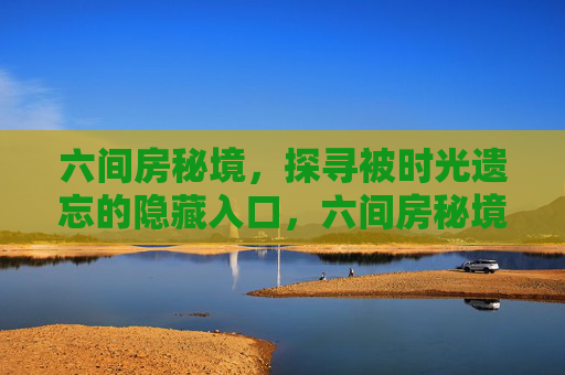 六间房秘境,探寻被时光遗忘的隐藏入口,六间房秘境,被时光遗忘的隐世入口 六间房秘境,探寻被时光遗忘的隐藏入口,六间房秘境,被时光遗忘的隐世入口