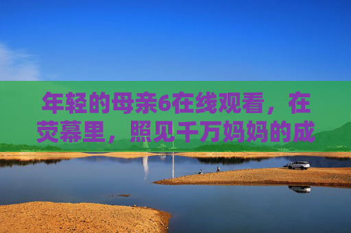 年轻的母亲6在线观看，在荧幕里，照见千万妈妈的成长与温柔，荧幕里的成长与温柔，年轻的母亲6照见千万妈妈