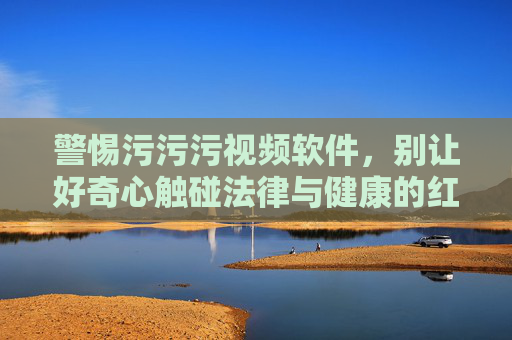 警惕污污污视频软件,别让好奇心触碰法律与健康的红线,警惕不良视频软件,莫让好奇心触碰法律与健康红线 警惕污污污视频软件,别让好奇心触碰法律与健康的红线,警惕不良视频软件,莫让好奇心触碰法律与健康红线