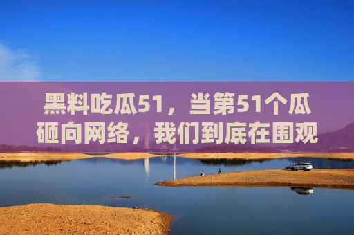 黑料吃瓜51,当第51个瓜砸向网络,我们到底在围观什么?51个瓜砸向网络,我们到底在围观什么? 黑料吃瓜51,当第51个瓜砸向网络,我们到底在围观什么?51个瓜砸向网络,我们到底在围观什么?
