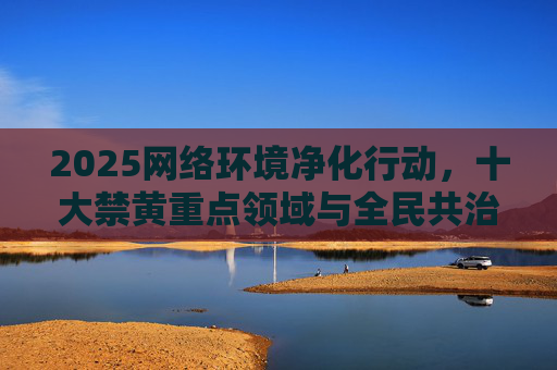 2025网络环境净化行动,十大禁黄重点领域与全民共治新篇章,2025网络环境净化行动,禁黄重点领域与全民共治新篇章 2025网络环境净化行动,十大禁黄重点领域与全民共治新篇章,2025网络环境净化行动,禁黄重点领域与全民共治新篇章