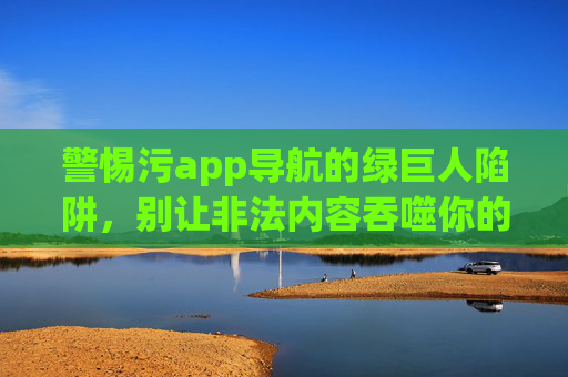 警惕污app导航的绿巨人陷阱,别让非法内容吞噬你的网络生活,警惕污app导航的绿巨人陷阱,别让非法内容吞噬网络生活 警惕污app导航的绿巨人陷阱,别让非法内容吞噬你的网络生活,警惕污app导航的绿巨人陷阱,别让非法内容吞噬网络生活