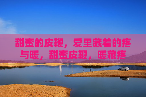 甜蜜的皮鞭,爱里藏着的疼与暖,甜蜜皮鞭,暖藏疼 甜蜜的皮鞭,爱里藏着的疼与暖,甜蜜皮鞭,暖藏疼