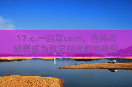 17.c.一起草com,当共同起草成为数字时代的协作新范式 17.c.一起草com,当共同起草成为数字时代的协作新范式
