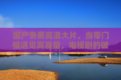 国产免费高清大片,当零门槛遇见高质量,电视剧的破圈与新生,零门槛国产高清剧,免费触达高质量,破圈新生 国产免费高清大片,当零门槛遇见高质量,电视剧的破圈与新生,零门槛国产高清剧,免费触达高质量,破圈新生