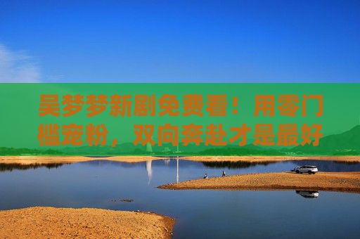 吴梦梦新剧免费看!用零门槛宠粉,双向奔赴才是最好的追剧仪式,吴梦梦新剧零门槛免费看!宠粉双向奔赴,这才是追剧仪式 吴梦梦新剧免费看!用零门槛宠粉,双向奔赴才是最好的追剧仪式,吴梦梦新剧零门槛免费看!宠粉双向奔赴,这才是追剧仪式