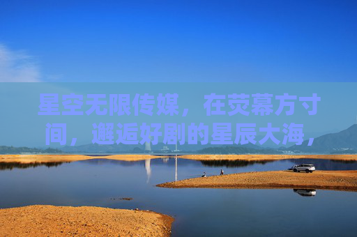 星空无限传媒,在荧幕方寸间,邂逅好剧的星辰大海,荧幕方寸间,邂逅剧海星辰 星空无限传媒,在荧幕方寸间,邂逅好剧的星辰大海,荧幕方寸间,邂逅剧海星辰