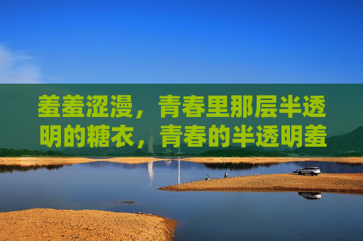 羞羞涩漫,青春里那层半透明的糖衣,青春的半透明羞涩糖衣 羞羞涩漫,青春里那层半透明的糖衣,青春的半透明羞涩糖衣