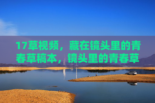 17草视频,藏在镜头里的青春草稿本,镜头里的青春草稿本 17草视频,藏在镜头里的青春草稿本,镜头里的青春草稿本