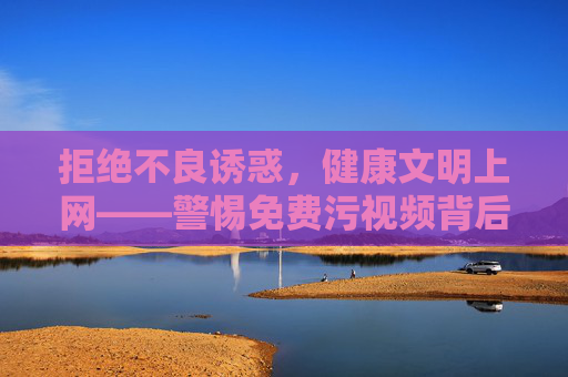 拒绝不良诱惑，健康文明上网——警惕免费污视频背后的陷阱，警惕免费污视频陷阱，健康文明上网