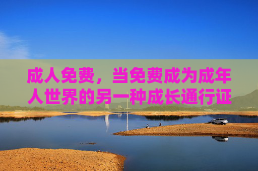 成人免费,当免费成为成年人世界的另一种成长通行证,免费,成年人的成长通行证 成人免费,当免费成为成年人世界的另一种成长通行证,免费,成年人的成长通行证