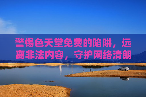 警惕色天堂免费的陷阱，远离非法内容，守护网络清朗，警惕色天堂免费陷阱，远离非法内容守护网络清朗