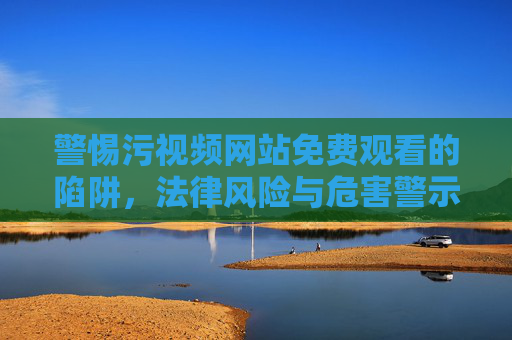 警惕污视频网站免费观看的陷阱，法律风险与危害警示，警惕污视频网站免费观看陷阱，法律风险与危害警示