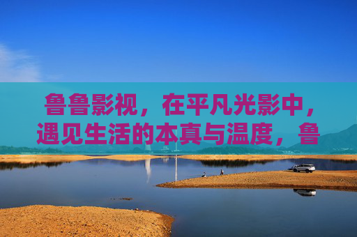 鲁鲁影视,在平凡光影中,遇见生活的本真与温度,鲁鲁影视,平凡光影里的生活本真与温度 鲁鲁影视,在平凡光影中,遇见生活的本真与温度,鲁鲁影视,平凡光影里的生活本真与温度