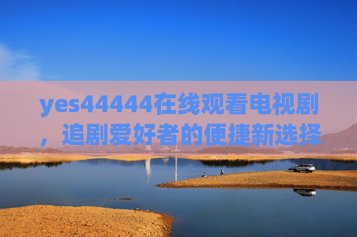 yes44444在线观看电视剧，追剧爱好者的便捷新选择，yes44444在线观看，追剧爱好者的便捷之选