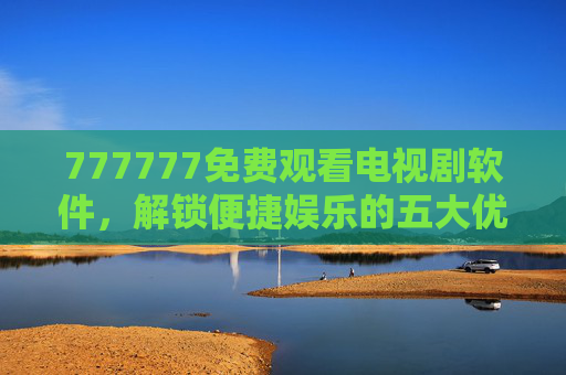 777777免费观看电视剧软件,解锁便捷娱乐的五大优势,777777免费看剧软件,解锁便捷娱乐五大优势 777777免费观看电视剧软件,解锁便捷娱乐的五大优势,777777免费看剧软件,解锁便捷娱乐五大优势