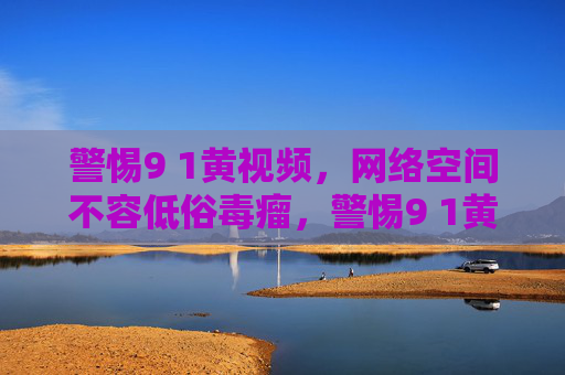 警惕9 1黄视频,网络空间不容低俗毒瘤,警惕9 1黄视频,网络空间不容低俗毒瘤 警惕9 1黄视频,网络空间不容低俗毒瘤,警惕9 1黄视频,网络空间不容低俗毒瘤