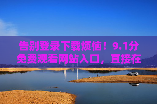 告别登录下载烦恼!9.1分免费观看网站入口,直接在线畅享无广告体验?1分免费观看入口,告别登录下载,在线畅享无广告 告别登录下载烦恼!9.1分免费观看网站入口,直接在线畅享无广告体验?1分免费观看入口,告别登录下载,在线畅享无广告