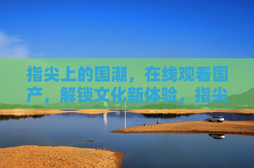 指尖上的国潮,在线观看国产,解锁文化新体验,指尖国潮在线观,解锁文化新体验 指尖上的国潮,在线观看国产,解锁文化新体验,指尖国潮在线观,解锁文化新体验