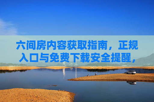 六间房内容获取指南,正规入口与免费下载安全提醒,获取指南,正规免费入口与安全提醒 六间房内容获取指南,正规入口与免费下载安全提醒,获取指南,正规免费入口与安全提醒
