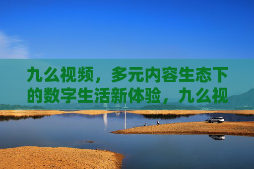 九么视频，多元内容生态下的数字生活新体验，九么视频，多元内容生态，数字生活新体验